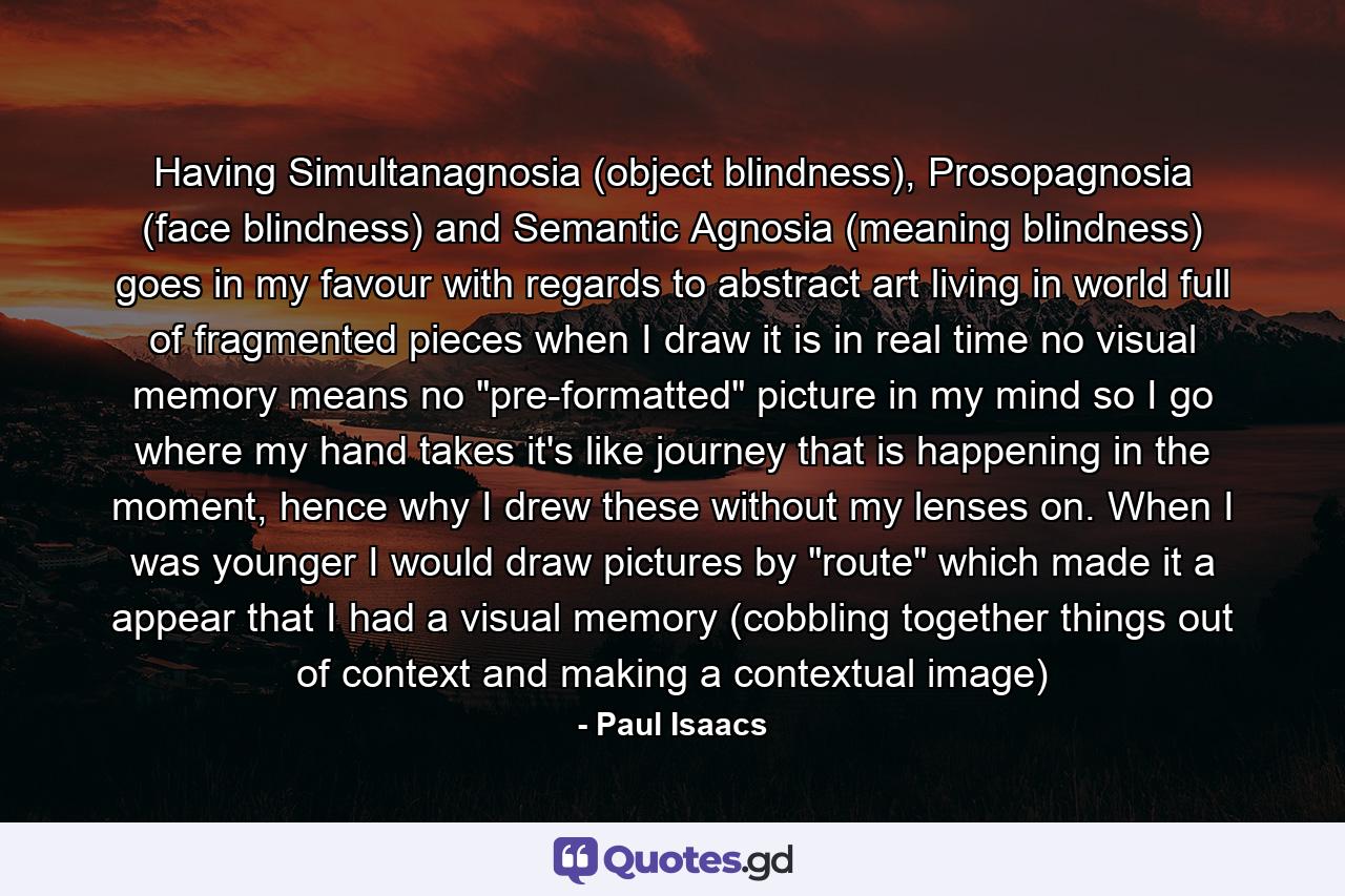 Having Simultanagnosia (object blindness), Prosopagnosia (face blindness) and Semantic Agnosia (meaning blindness) goes in my favour with regards to abstract art living in world full of fragmented pieces when I draw it is in real time no visual memory means no 