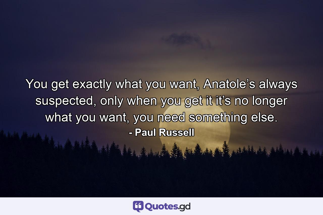 You get exactly what you want, Anatole’s always suspected, only when you get it it’s no longer what you want, you need something else. - Quote by Paul Russell