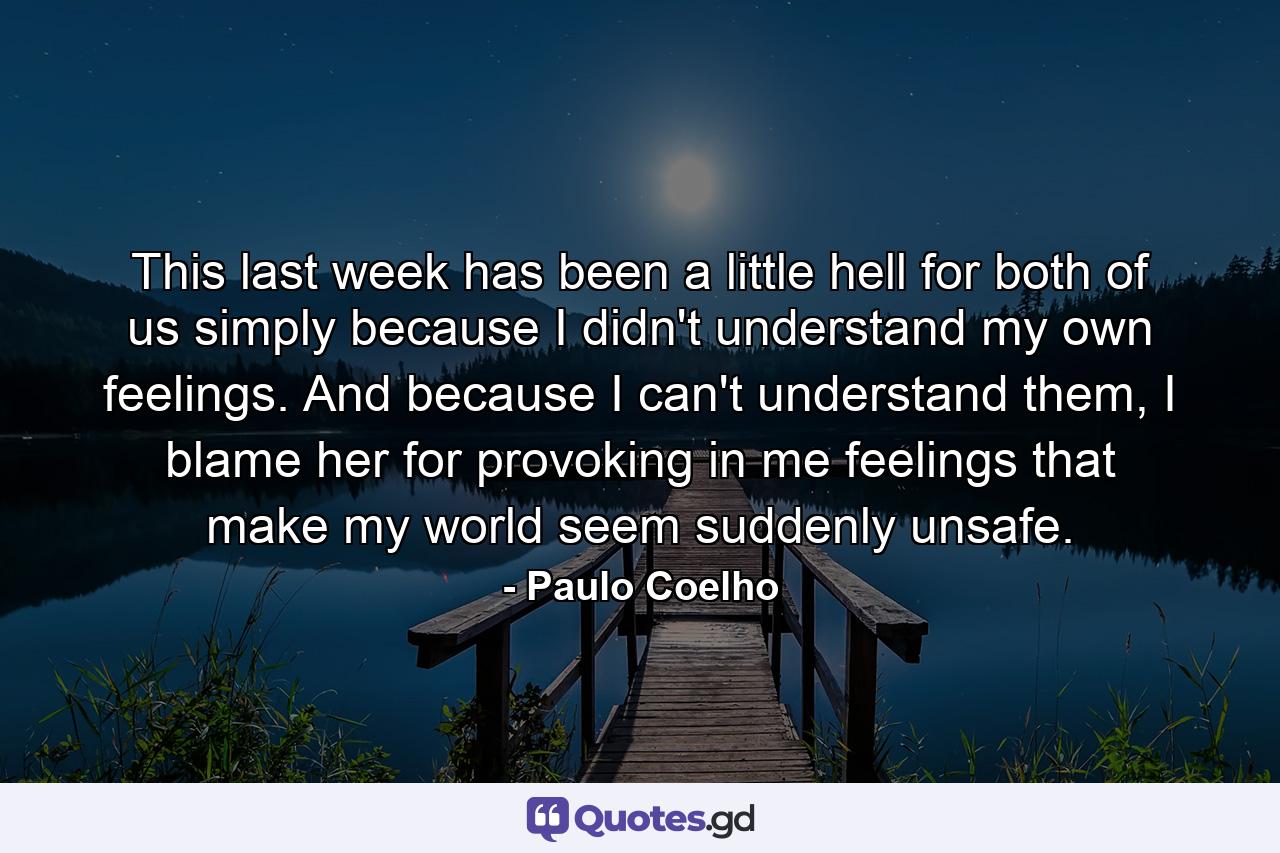 This last week has been a little hell for both of us simply because I didn't understand my own feelings. And because I can't understand them, I blame her for provoking in me feelings that make my world seem suddenly unsafe. - Quote by Paulo Coelho