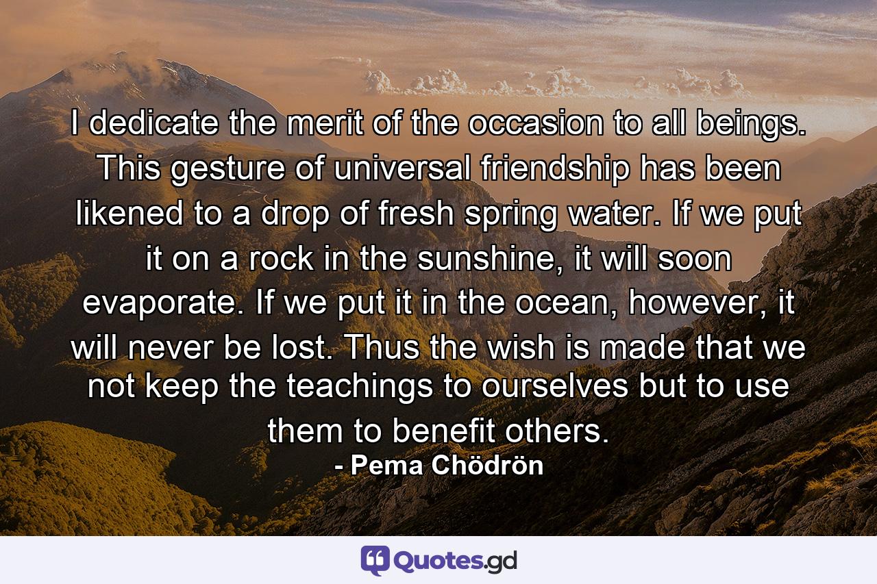 I dedicate the merit of the occasion to all beings. This gesture of universal friendship has been likened to a drop of fresh spring water. If we put it on a rock in the sunshine, it will soon evaporate. If we put it in the ocean, however, it will never be lost. Thus the wish is made that we not keep the teachings to ourselves but to use them to benefit others. - Quote by Pema Chödrön