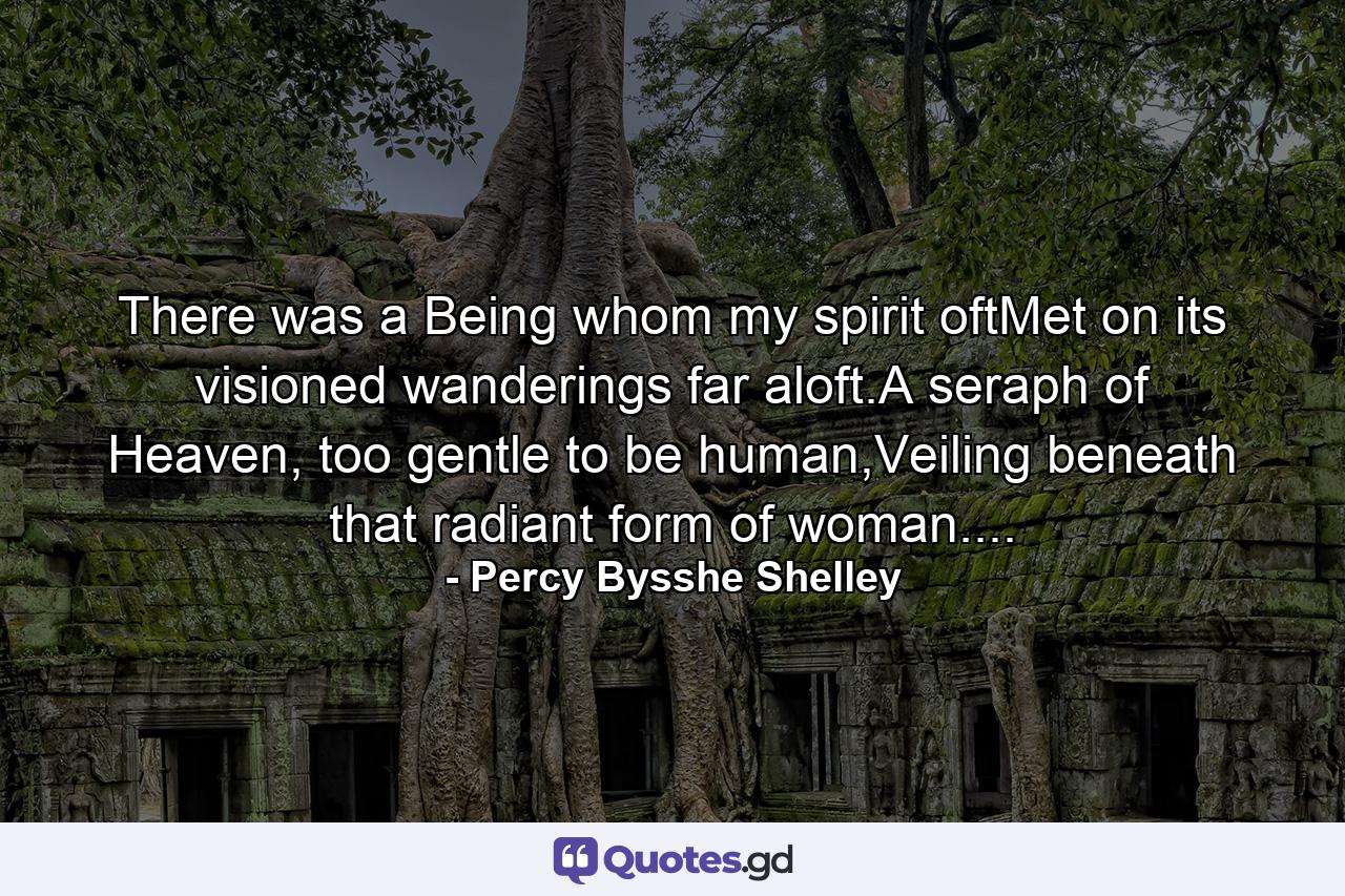 There was a Being whom my spirit oftMet on its visioned wanderings far aloft.A seraph of Heaven, too gentle to be human,Veiling beneath that radiant form of woman.... - Quote by Percy Bysshe Shelley