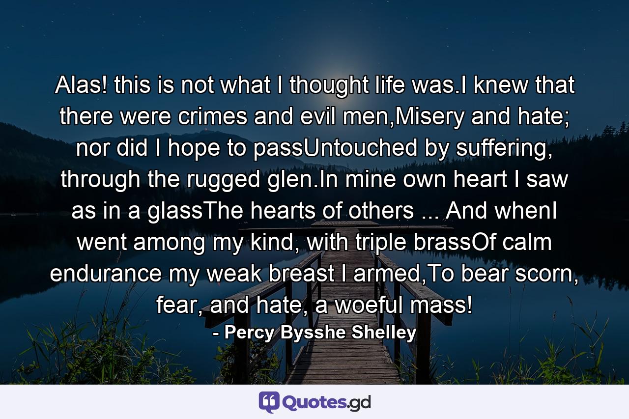 Alas! this is not what I thought life was.I knew that there were crimes and evil men,Misery and hate; nor did I hope to passUntouched by suffering, through the rugged glen.In mine own heart I saw as in a glassThe hearts of others ... And whenI went among my kind, with triple brassOf calm endurance my weak breast I armed,To bear scorn, fear, and hate, a woeful mass! - Quote by Percy Bysshe Shelley