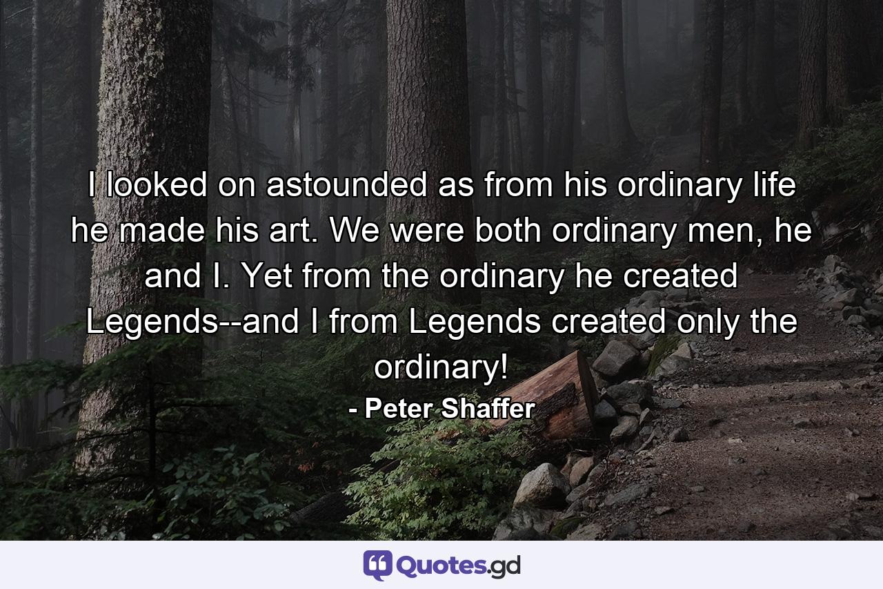 I looked on astounded as from his ordinary life he made his art. We were both ordinary men, he and I. Yet from the ordinary he created Legends--and I from Legends created only the ordinary! - Quote by Peter Shaffer