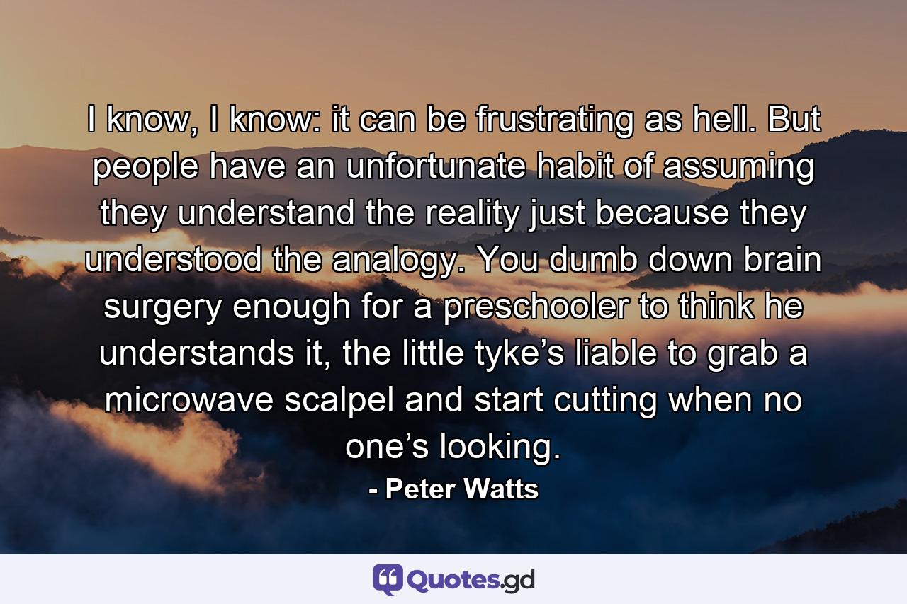 I know, I know: it can be frustrating as hell. But people have an unfortunate habit of assuming they understand the reality just because they understood the analogy. You dumb down brain surgery enough for a preschooler to think he understands it, the little tyke’s liable to grab a microwave scalpel and start cutting when no one’s looking. - Quote by Peter Watts