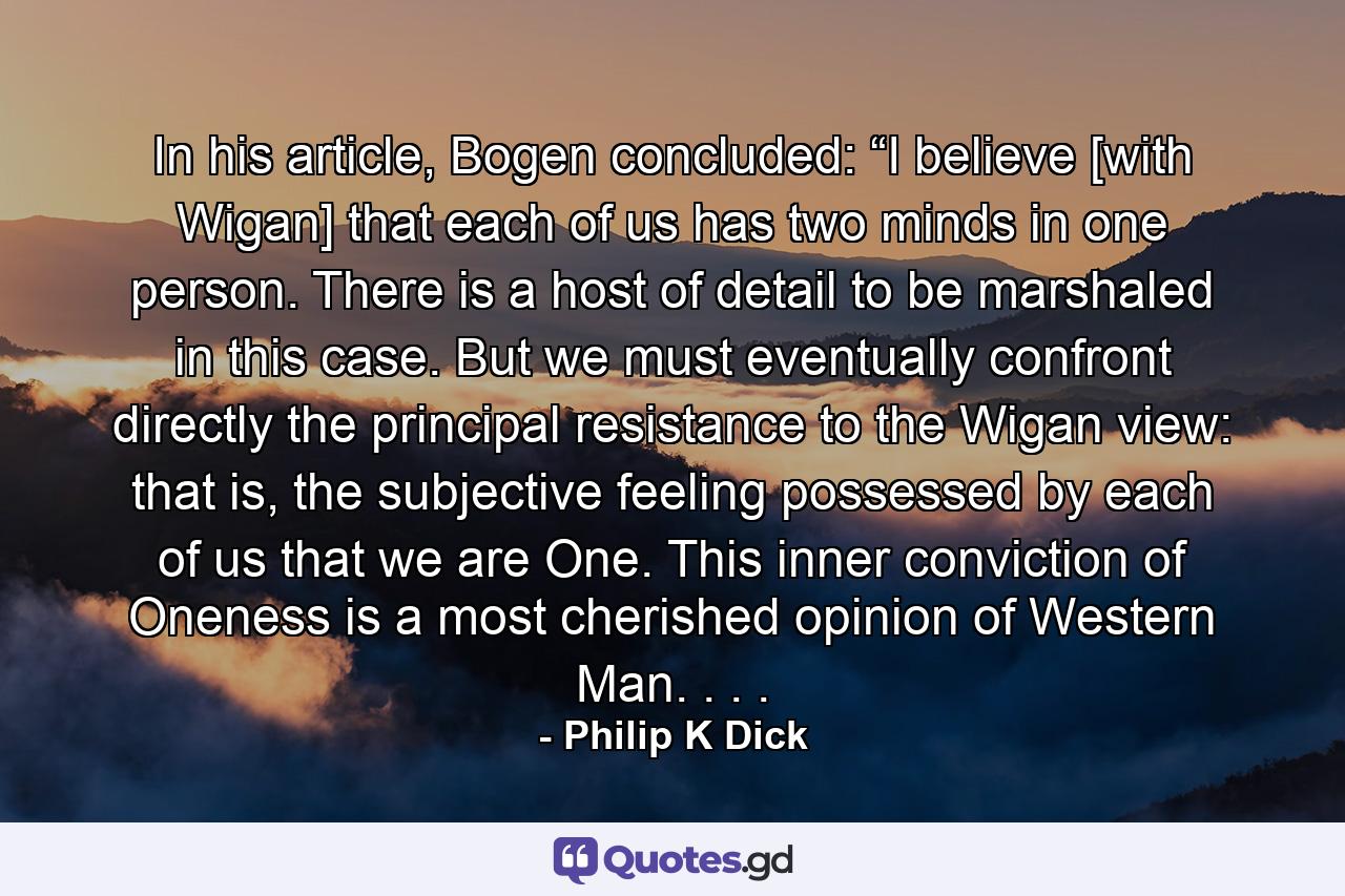 In his article, Bogen concluded: “I believe [with Wigan] that each of us has two minds in one person. There is a host of detail to be marshaled in this case. But we must eventually confront directly the principal resistance to the Wigan view: that is, the subjective feeling possessed by each of us that we are One. This inner conviction of Oneness is a most cherished opinion of Western Man. . . . - Quote by Philip K Dick