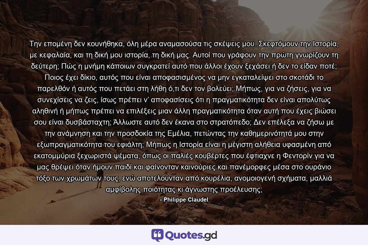 Την επομένη δεν κουνήθηκα, όλη μέρα αναμασούσα τις σκέψεις μου. Σκεφτόμουν την Ιστορία, με κεφαλαία, και τη δική μου ιστορία, τη δική μας. Αυτοί που γράφουν την πρώτη γνωρίζουν τη δεύτερη; Πώς η μνήμη κάποιων συγκρατεί αυτό που άλλοι έχουν ξεχάσει ή δεν το είδαν ποτέ; Ποιος έχει δίκιο, αυτός που είναι αποφασισμένος να μην εγκαταλείψει στο σκοτάδι το παρελθόν ή αυτός που πετάει στη λήθη ό,τι δεν τον βολεύει; Μήπως, για να ζήσεις, για να συνεχίσεις να ζεις, ίσως πρέπει ν’ αποφασίσεις ότι η πραγματικότητα δεν είναι απολύτως αληθινή ή μήπως πρέπει να επιλέξεις μιαν άλλη πραγματικότητα όταν αυτή που έχεις βιώσει σου είναι δυσβάσταχτη; Άλλωστε αυτό δεν έκανα στο στρατόπεδο; Δεν επέλεξα να ζήσω με την ανάμνηση και την προσδοκία της Εμέλια, πετώντας την καθημερινότητά μου στην εξωπραγματικότητα του εφιάλτη; Μήπως η Ιστορία είναι η μέγιστη αλήθεια υφασμένη από εκατομμύρια ξεχωριστά ψέματα, όπως οι παλιές κουβέρτες που έφτιαχνε η Φεντορίν για να μας θρέψει όταν ήμουν παιδί και φαίνονταν καινούριες και πανέμορφες μέσα στο ουράνιο τόξο των χρωμάτων τους, ενώ αποτελούνταν από κουρέλια, ανομοιογενή σχήματα, μαλλιά αμφίβολης ποιότητας κι άγνωστης προέλευσης; - Quote by Philippe Claudel