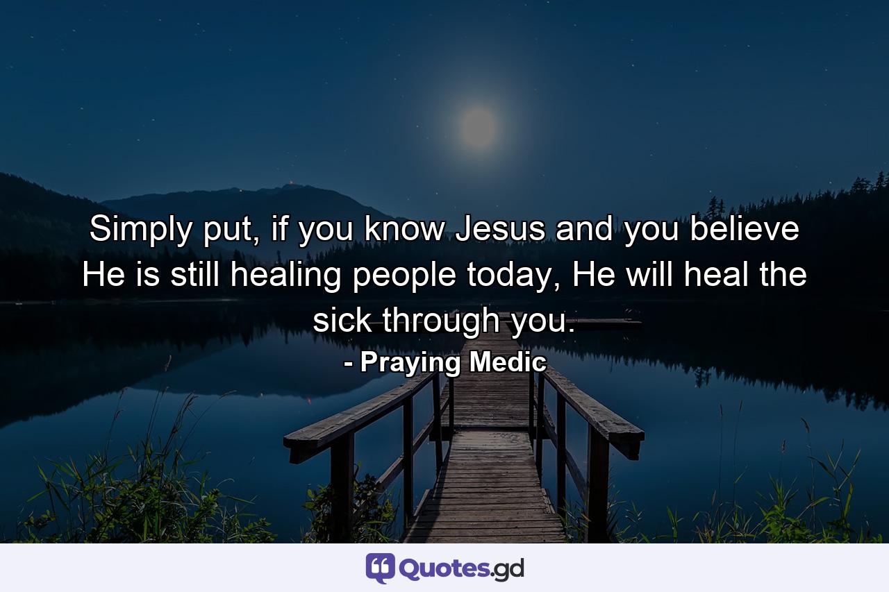 Simply put, if you know Jesus and you believe He is still healing people today, He will heal the sick through you. - Quote by Praying Medic