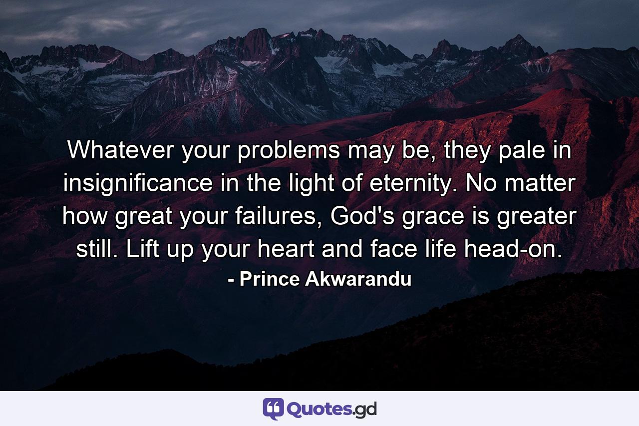 Whatever your problems may be, they pale in insignificance in the light of eternity. No matter how great your failures, God's grace is greater still. Lift up your heart and face life head-on. - Quote by Prince Akwarandu