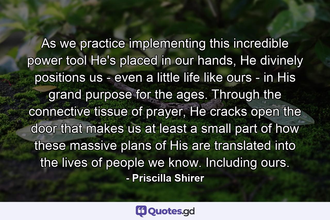 As we practice implementing this incredible power tool He's placed in our hands, He divinely positions us - even a little life like ours - in His grand purpose for the ages. Through the connective tissue of prayer, He cracks open the door that makes us at least a small part of how these massive plans of His are translated into the lives of people we know. Including ours. - Quote by Priscilla Shirer