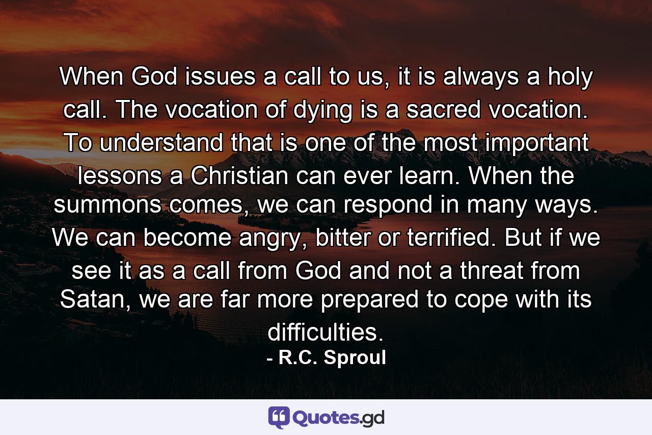 When God issues a call to us, it is always a holy call. The vocation of dying is a sacred vocation. To understand that is one of the most important lessons a Christian can ever learn. When the summons comes, we can respond in many ways. We can become angry, bitter or terrified. But if we see it as a call from God and not a threat from Satan, we are far more prepared to cope with its difficulties. - Quote by R.C. Sproul