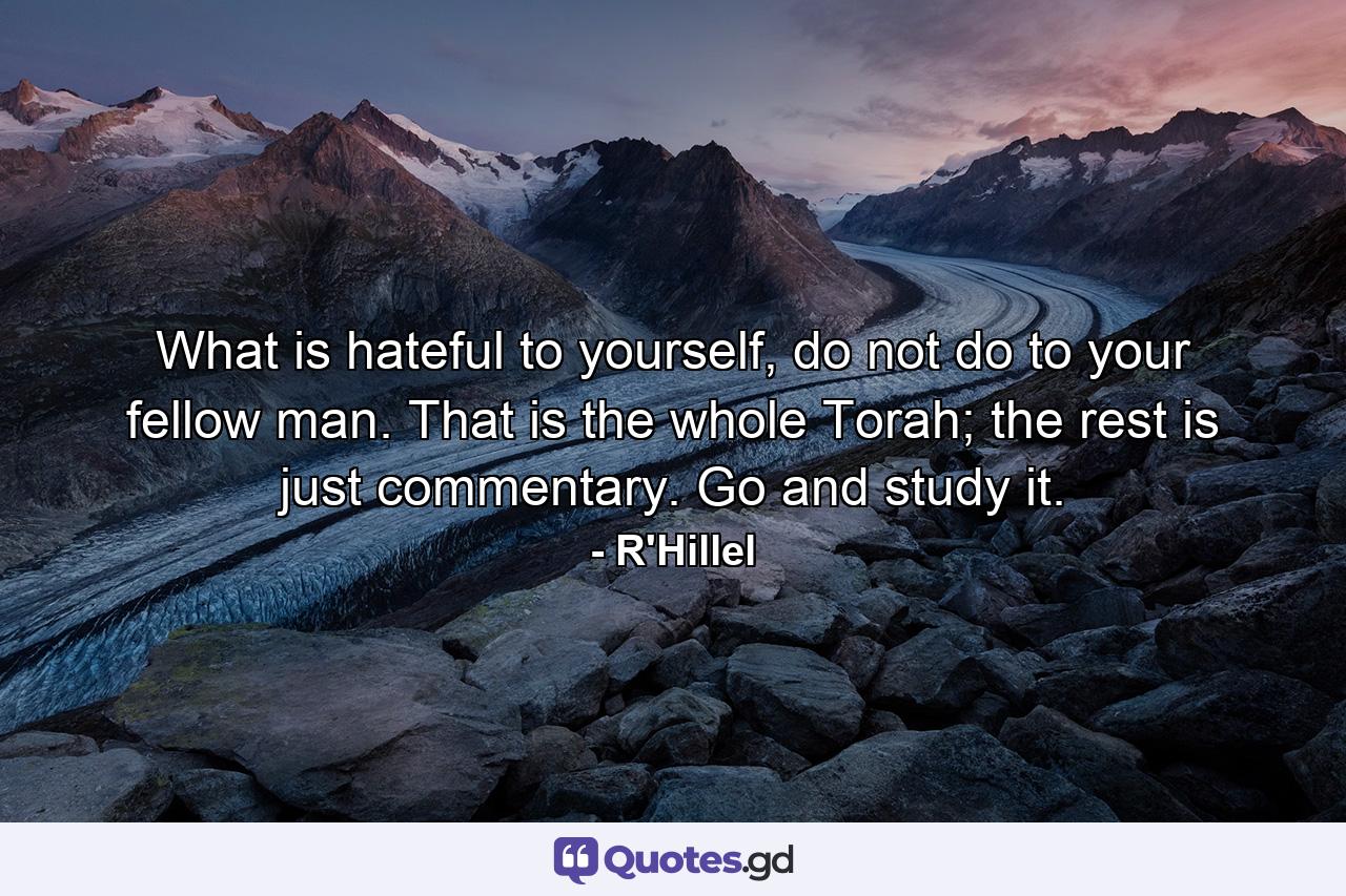 What is hateful to yourself, do not do to your fellow man. That is the whole Torah; the rest is just commentary. Go and study it. - Quote by R'Hillel