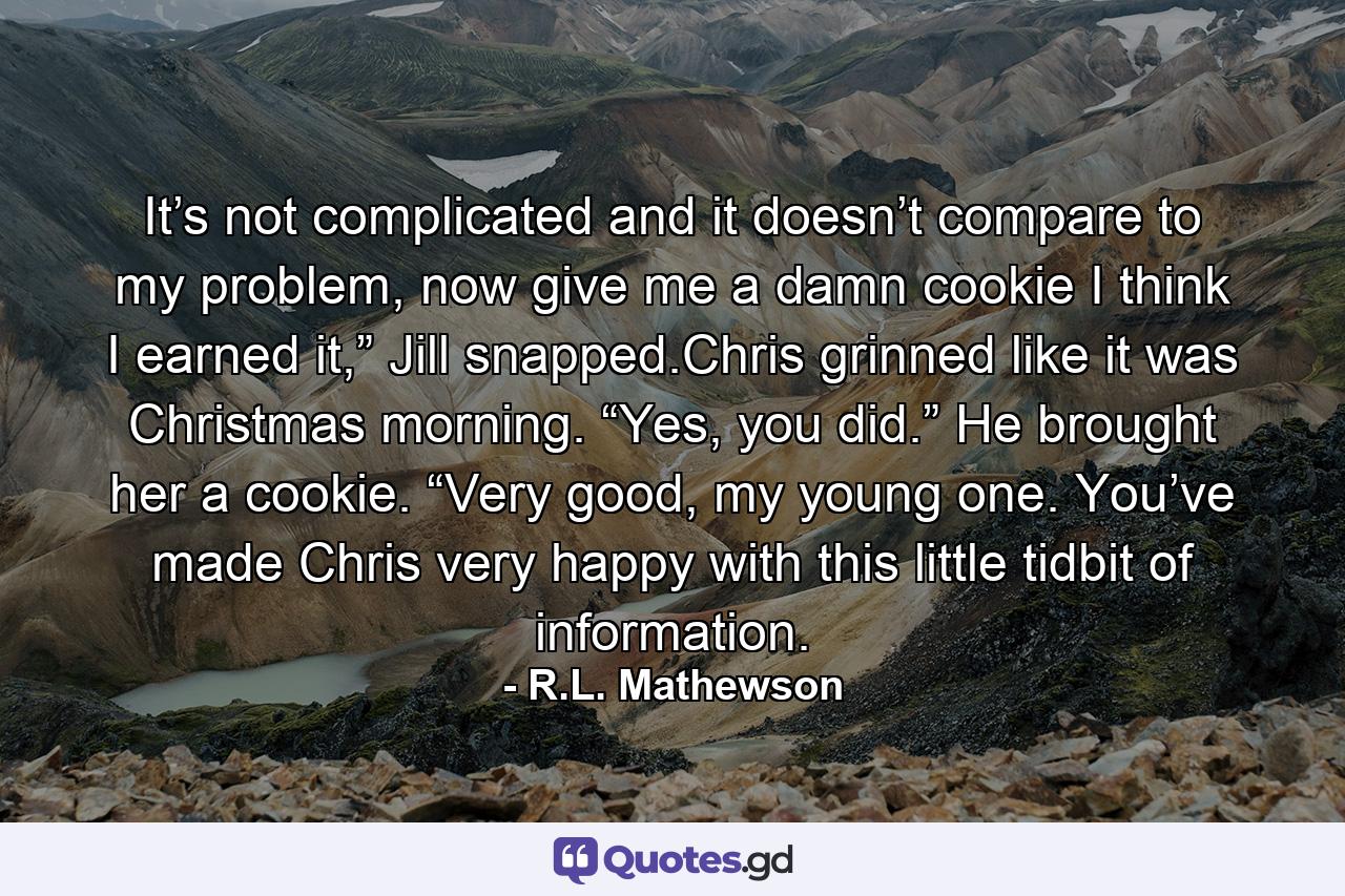 It’s not complicated and it doesn’t compare to my problem, now give me a damn cookie I think I earned it,” Jill snapped.Chris grinned like it was Christmas morning. “Yes, you did.” He brought her a cookie. “Very good, my young one. You’ve made Chris very happy with this little tidbit of information. - Quote by R.L. Mathewson