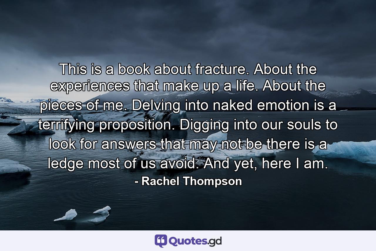 This is a book about fracture. About the experiences that make up a life. About the pieces of me. Delving into naked emotion is a terrifying proposition. Digging into our souls to look for answers that may not be there is a ledge most of us avoid. And yet, here I am. - Quote by Rachel Thompson