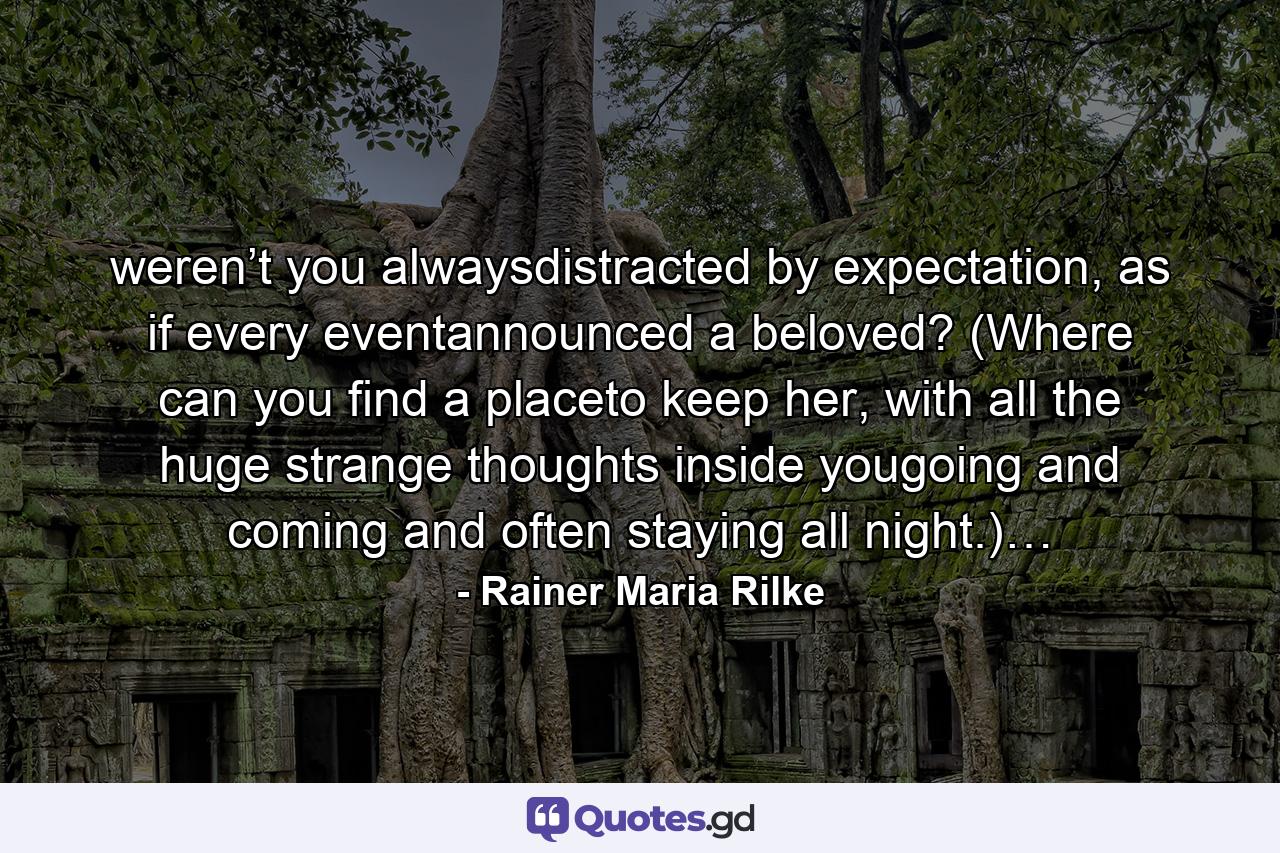 weren’t you alwaysdistracted by expectation, as if every eventannounced a beloved? (Where can you find a placeto keep her, with all the huge strange thoughts inside yougoing and coming and often staying all night.)… - Quote by Rainer Maria Rilke