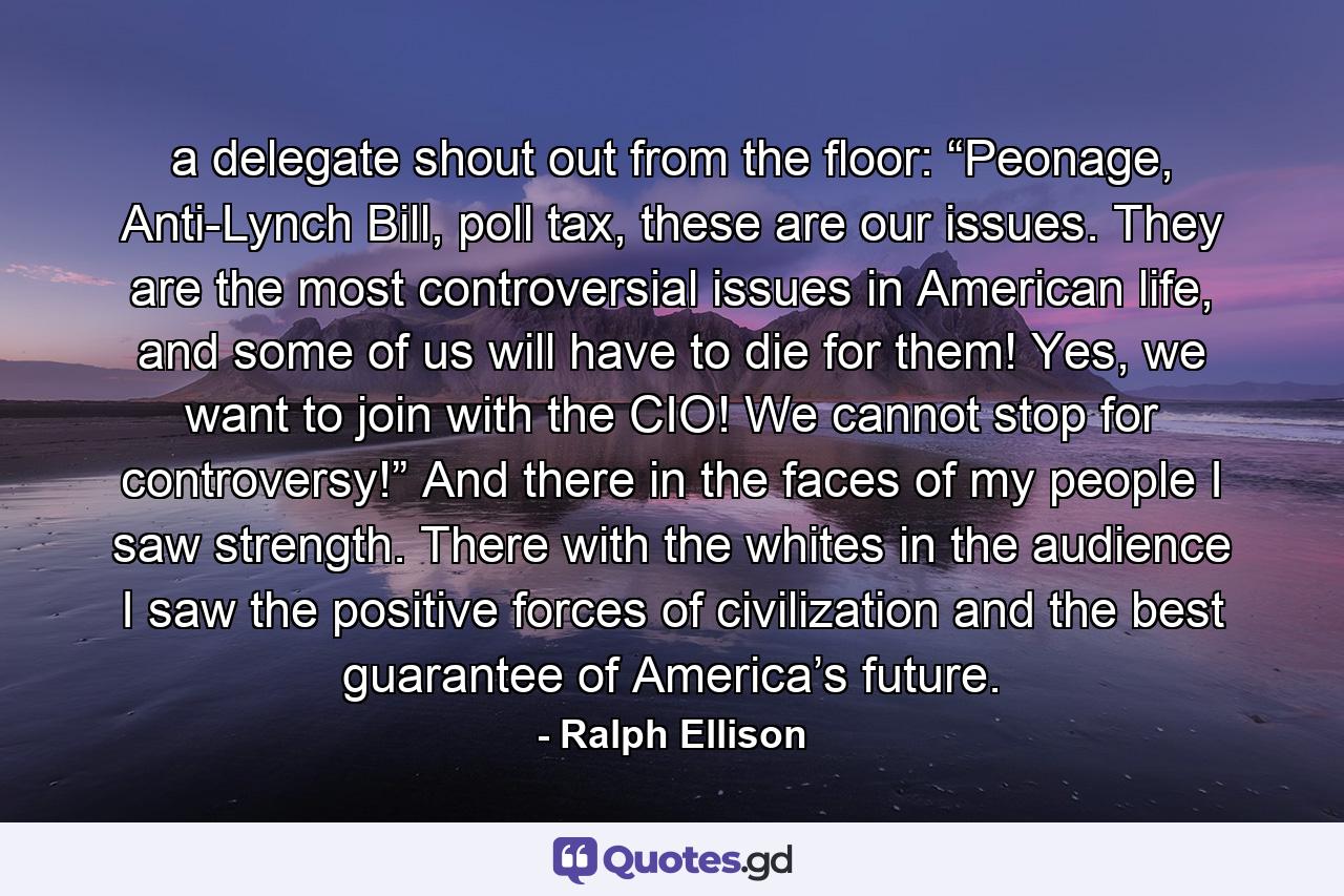 a delegate shout out from the floor: “Peonage, Anti-Lynch Bill, poll tax, these are our issues. They are the most controversial issues in American life, and some of us will have to die for them! Yes, we want to join with the CIO! We cannot stop for controversy!” And there in the faces of my people I saw strength. There with the whites in the audience I saw the positive forces of civilization and the best guarantee of America’s future. - Quote by Ralph Ellison