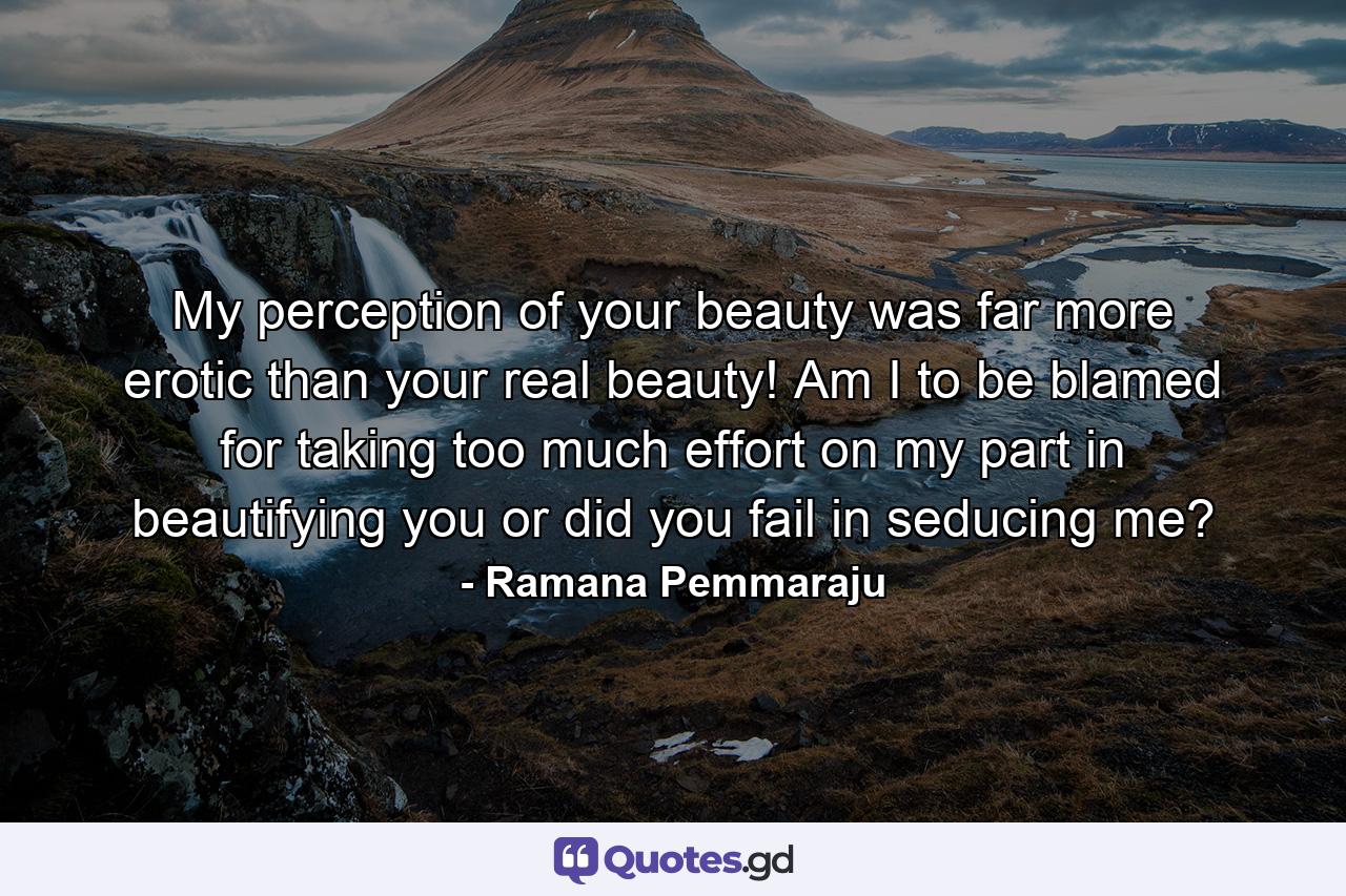 My perception of your beauty was far more erotic than your real beauty! Am I to be blamed for taking too much effort on my part in beautifying you or did you fail in seducing me? - Quote by Ramana Pemmaraju