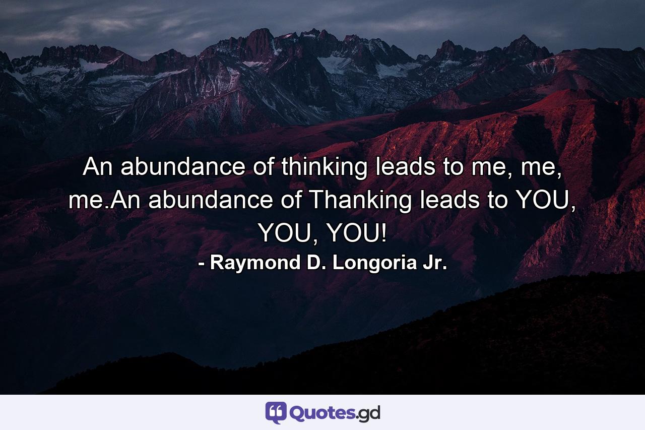 An abundance of thinking leads to me, me, me.An abundance of Thanking leads to YOU, YOU, YOU! - Quote by Raymond D. Longoria Jr.