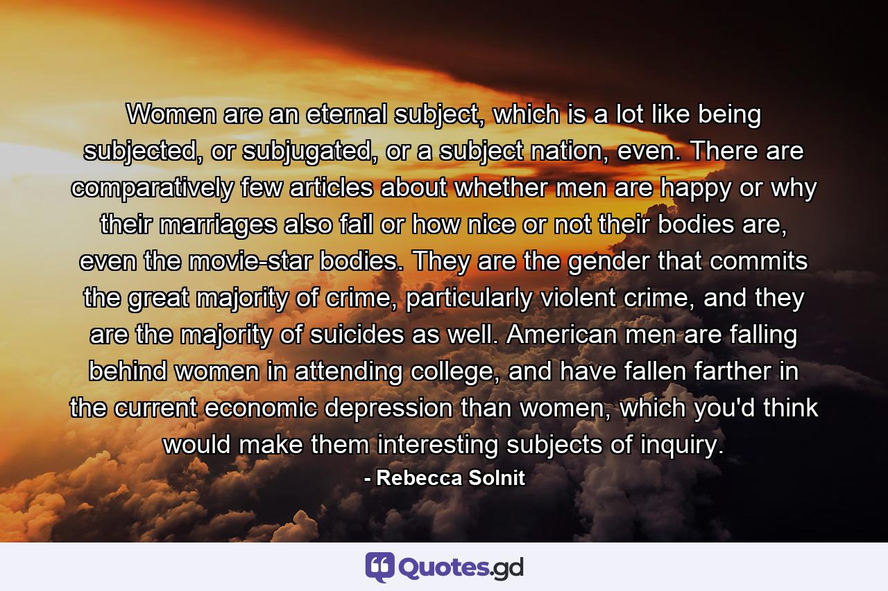 Women are an eternal subject, which is a lot like being subjected, or subjugated, or a subject nation, even. There are comparatively few articles about whether men are happy or why their marriages also fail or how nice or not their bodies are, even the movie-star bodies. They are the gender that commits the great majority of crime, particularly violent crime, and they are the majority of suicides as well. American men are falling behind women in attending college, and have fallen farther in the current economic depression than women, which you'd think would make them interesting subjects of inquiry. - Quote by Rebecca Solnit