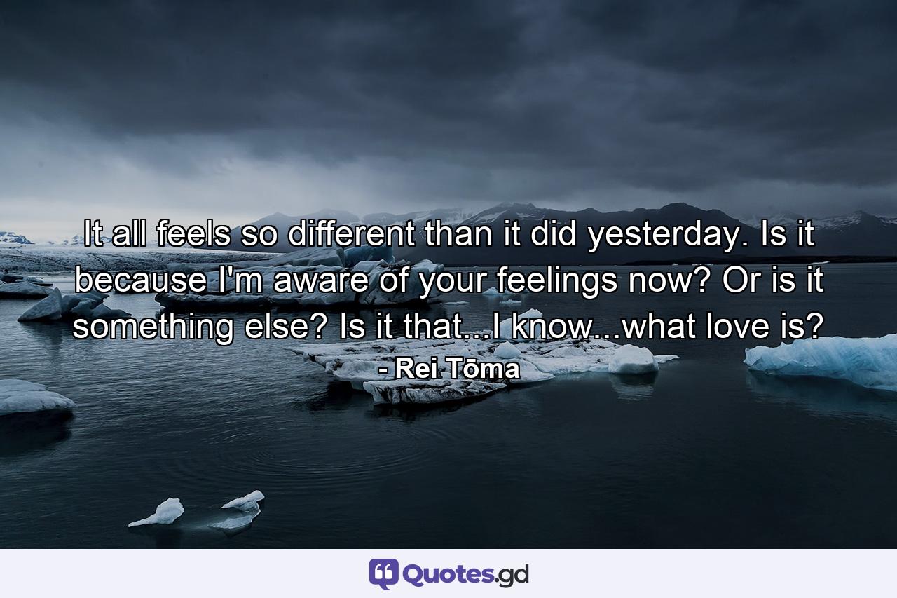 It all feels so different than it did yesterday. Is it because I'm aware of your feelings now? Or is it something else? Is it that...I know...what love is? - Quote by Rei Tōma