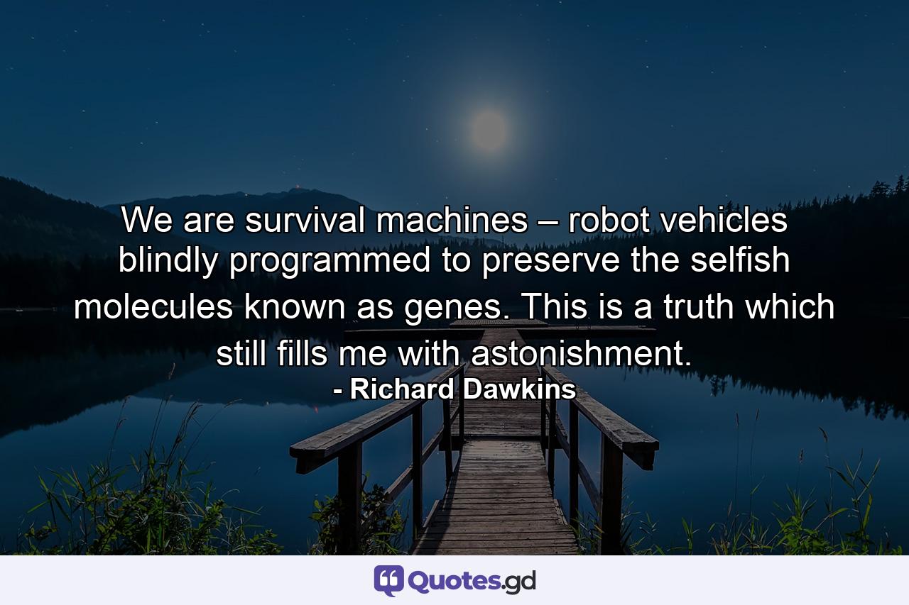 We are survival machines – robot vehicles blindly programmed to preserve the selfish molecules known as genes. This is a truth which still fills me with astonishment. - Quote by Richard Dawkins