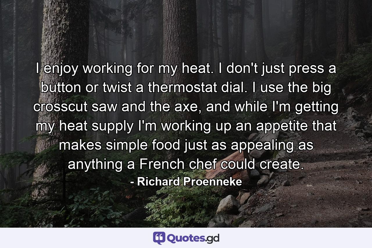 I enjoy working for my heat. I don't just press a button or twist a thermostat dial. I use the big crosscut saw and the axe, and while I'm getting my heat supply I'm working up an appetite that makes simple food just as appealing as anything a French chef could create. - Quote by Richard Proenneke