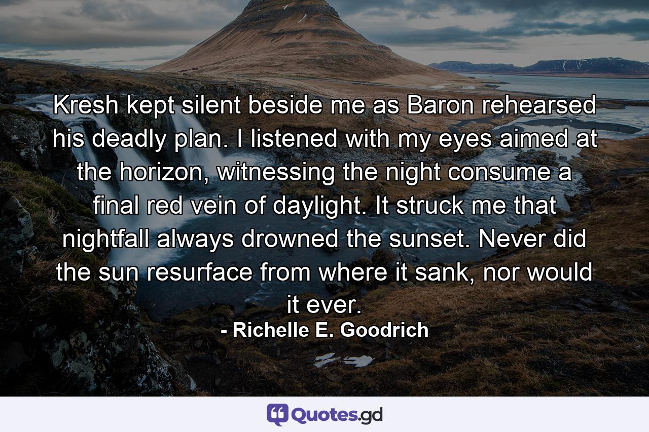 Kresh kept silent beside me as Baron rehearsed his deadly plan. I listened with my eyes aimed at the horizon, witnessing the night consume a final red vein of daylight. It struck me that nightfall always drowned the sunset. Never did the sun resurface from where it sank, nor would it ever. - Quote by Richelle E. Goodrich