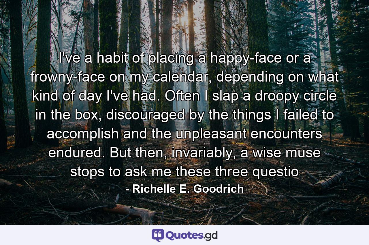 I've a habit of placing a happy-face or a frowny-face on my calendar, depending on what kind of day I've had.  Often I slap a droopy circle in the box, discouraged by the things I failed to accomplish and the unpleasant encounters endured.  But then, invariably, a wise muse stops to ask me these three questio - Quote by Richelle E. Goodrich