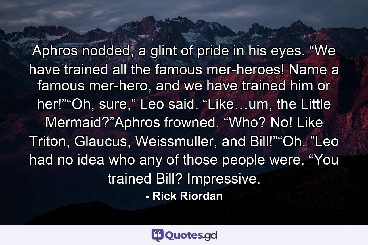 Aphros nodded, a glint of pride in his eyes. “We have trained all the famous mer-heroes! Name a famous mer-hero, and we have trained him or her!”“Oh, sure,” Leo said. “Like…um, the Little Mermaid?”Aphros frowned. “Who? No! Like Triton, Glaucus, Weissmuller, and Bill!”“Oh. ”Leo had no idea who any of those people were. “You trained Bill? Impressive. - Quote by Rick Riordan