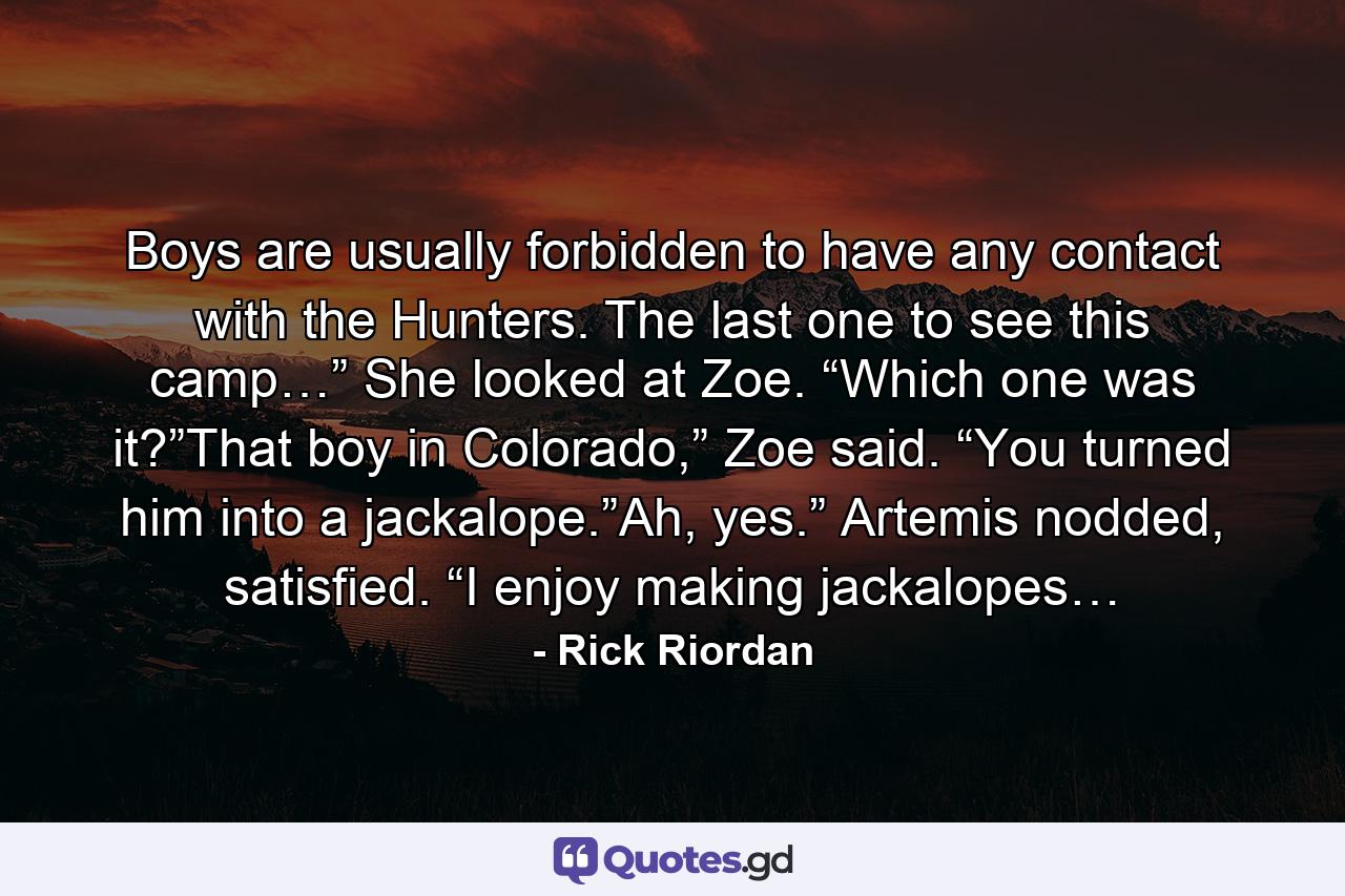 Boys are usually forbidden to have any contact with the Hunters. The last one to see this camp…” She looked at Zoe. “Which one was it?”That boy in Colorado,” Zoe said. “You turned him into a jackalope.”Ah, yes.” Artemis nodded, satisfied. “I enjoy making jackalopes… - Quote by Rick Riordan