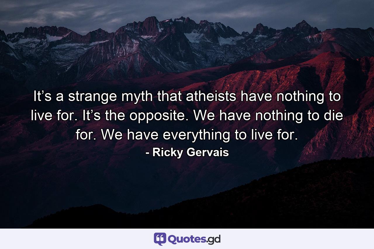 It’s a strange myth that atheists have nothing to live for. It’s the opposite. We have nothing to die for. We have everything to live for. - Quote by Ricky Gervais