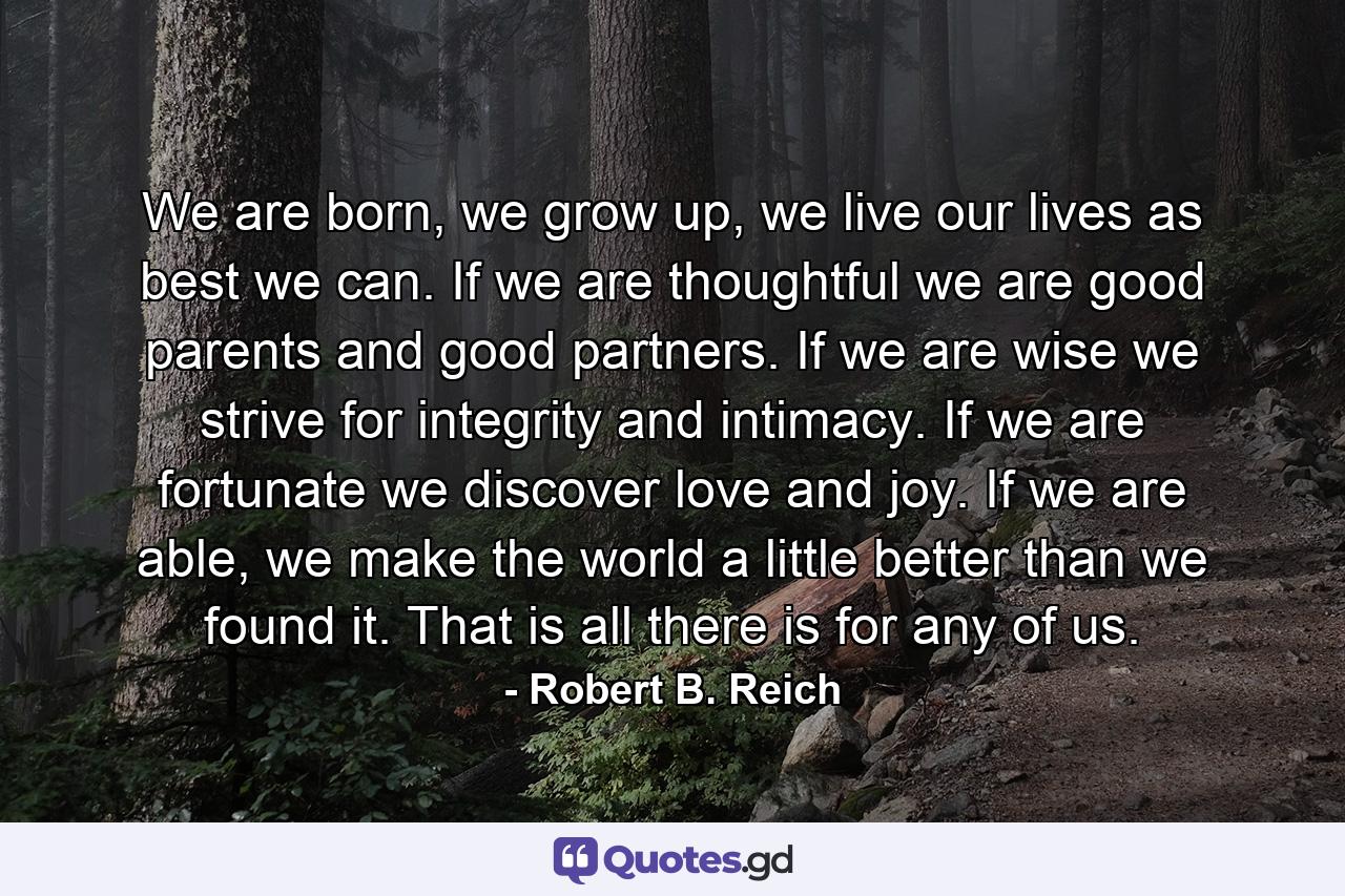 We are born, we grow up, we live our lives as best we can. If we are thoughtful we are good parents and good partners. If we are wise we strive for integrity and intimacy. If we are fortunate we discover love and joy. If we are able, we make the world a little better than we found it. That is all there is for any of us. - Quote by Robert B. Reich