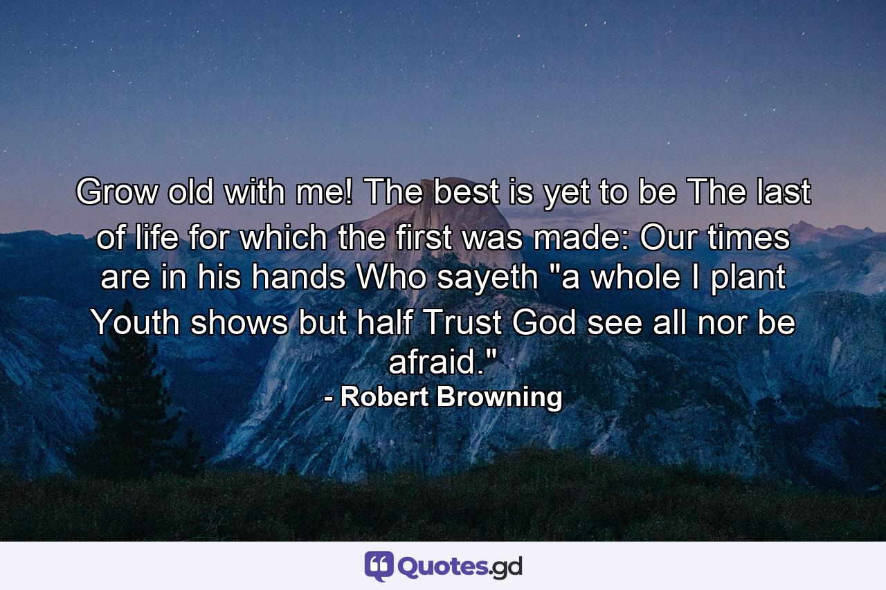 Grow old with me! The best is yet to be  The last of life  for which the first was made: Our times are in his hands Who sayeth 