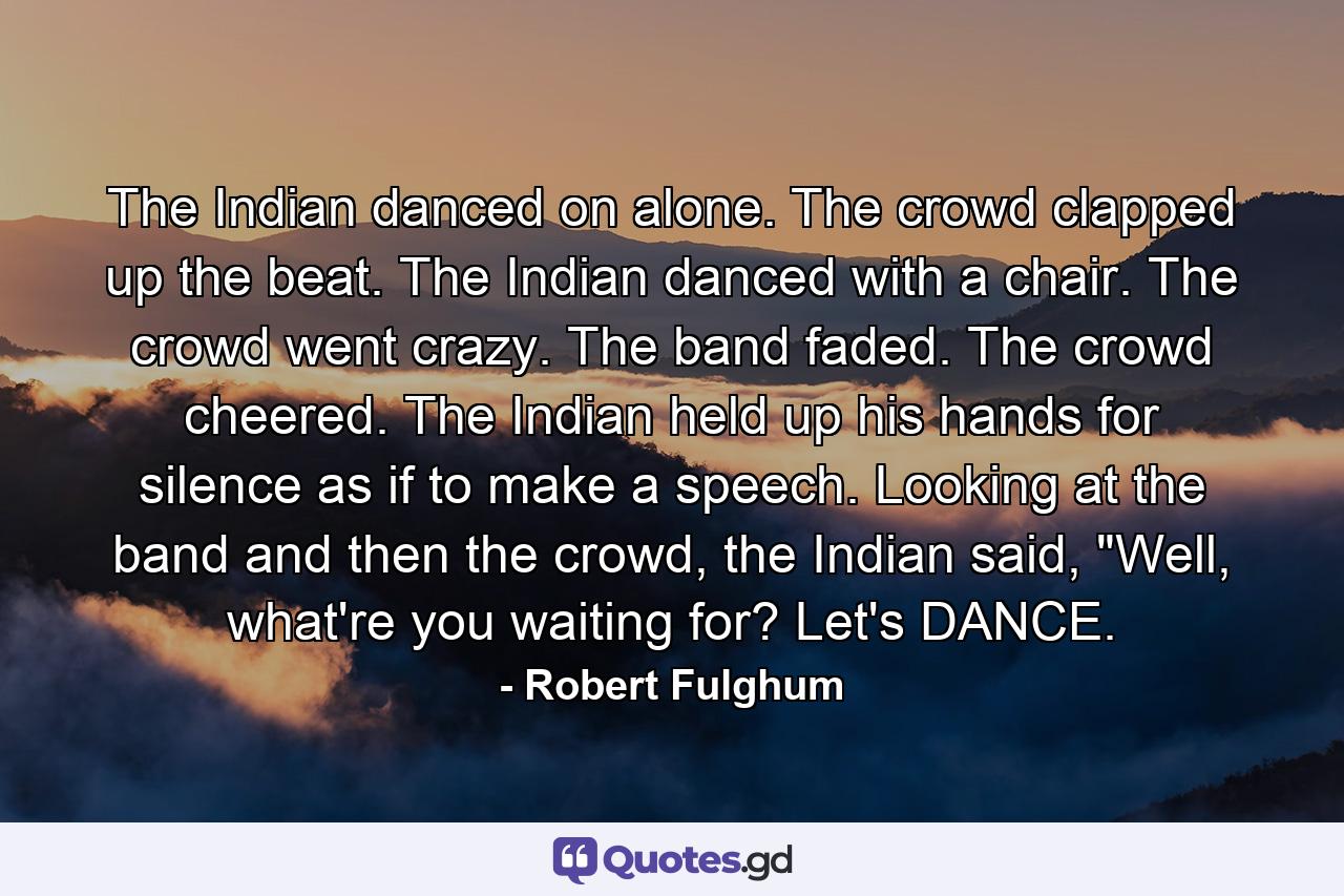 The Indian danced on alone. The crowd clapped up the beat. The Indian danced with a chair. The crowd went crazy. The band faded. The crowd cheered. The Indian held up his hands for silence as if to make a speech. Looking at the band and then the crowd, the Indian said, 