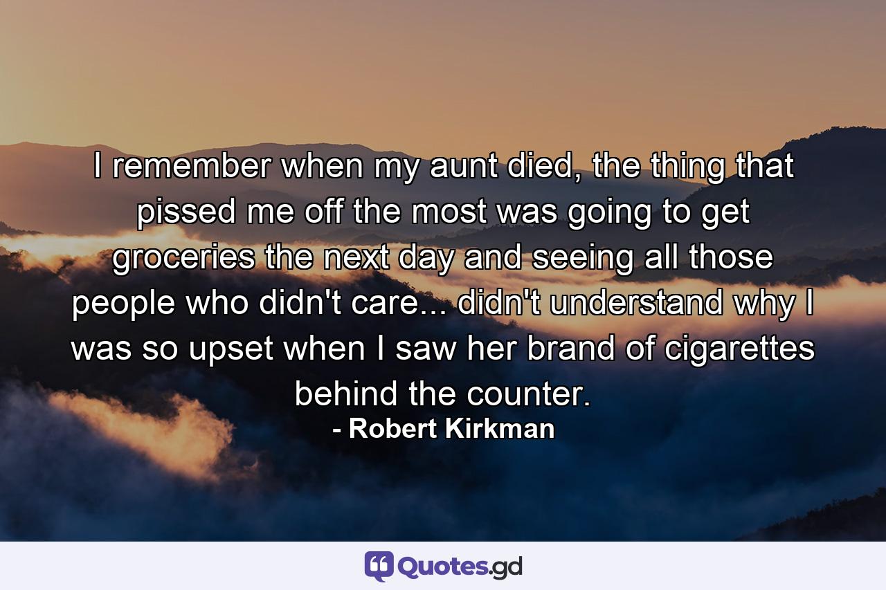 I remember when my aunt died, the thing that pissed me off the most was going to get groceries the next day and seeing all those people who didn't care... didn't understand why I was so upset when I saw her brand of cigarettes behind the counter. - Quote by Robert Kirkman