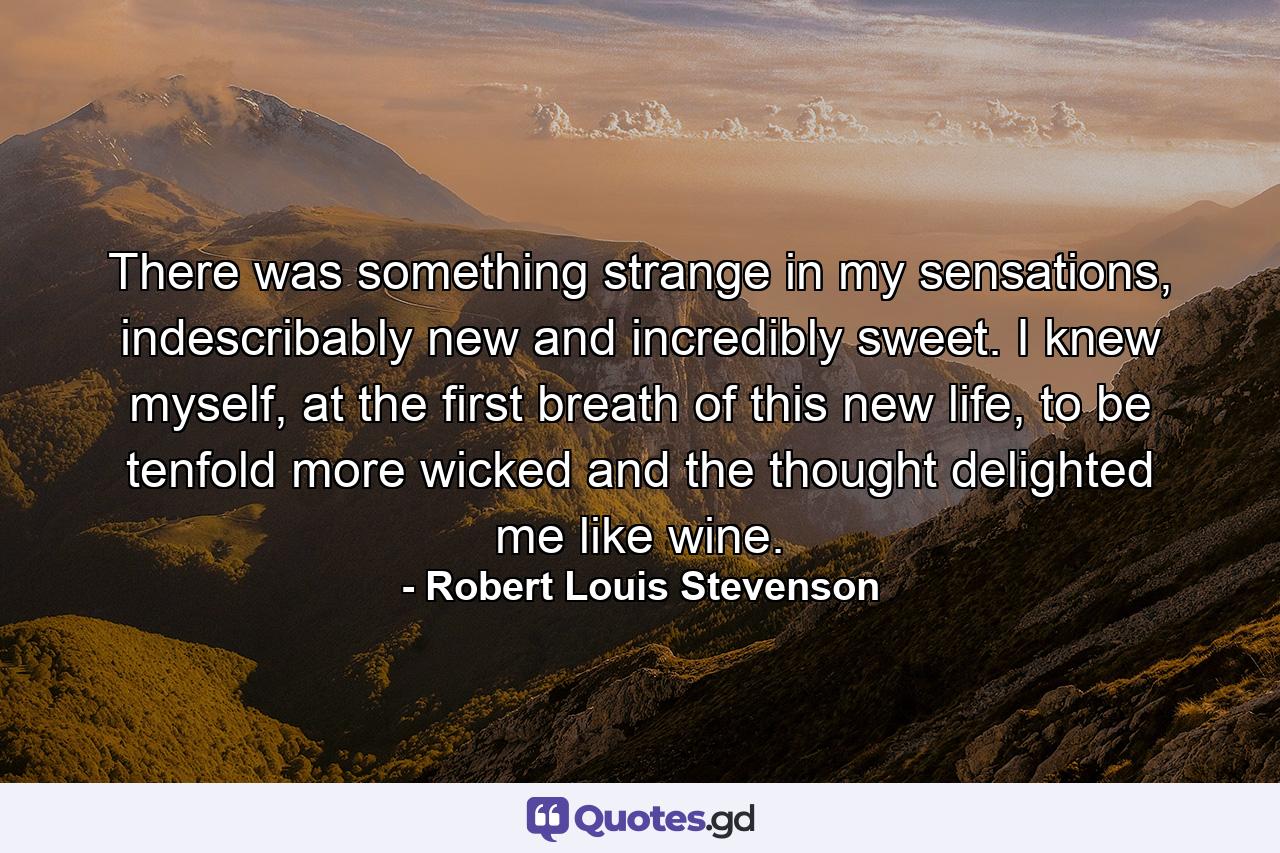 There was something strange in my sensations, indescribably new and incredibly sweet. I knew myself, at the first breath of this new life, to be tenfold more wicked and the thought delighted me like wine. - Quote by Robert Louis Stevenson