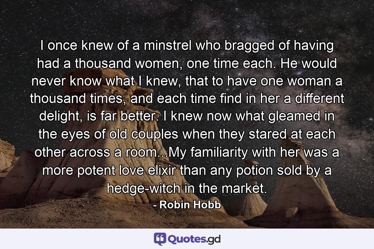 I once knew of a minstrel who bragged of having had a thousand women, one time each. He would never know what I knew, that to have one woman a thousand times, and each time find in her a different delight, is far better. I knew now what gleamed in the eyes of old couples when they stared at each other across a room...My familiarity with her was a more potent love elixir than any potion sold by a hedge-witch in the market. - Quote by Robin Hobb