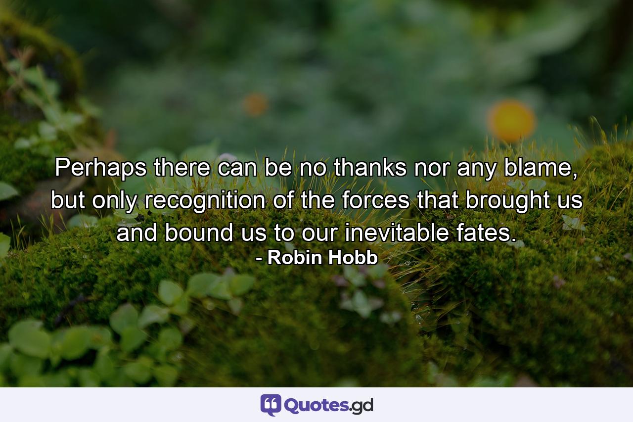 Perhaps there can be no thanks nor any blame, but only recognition of the forces that brought us and bound us to our inevitable fates. - Quote by Robin Hobb