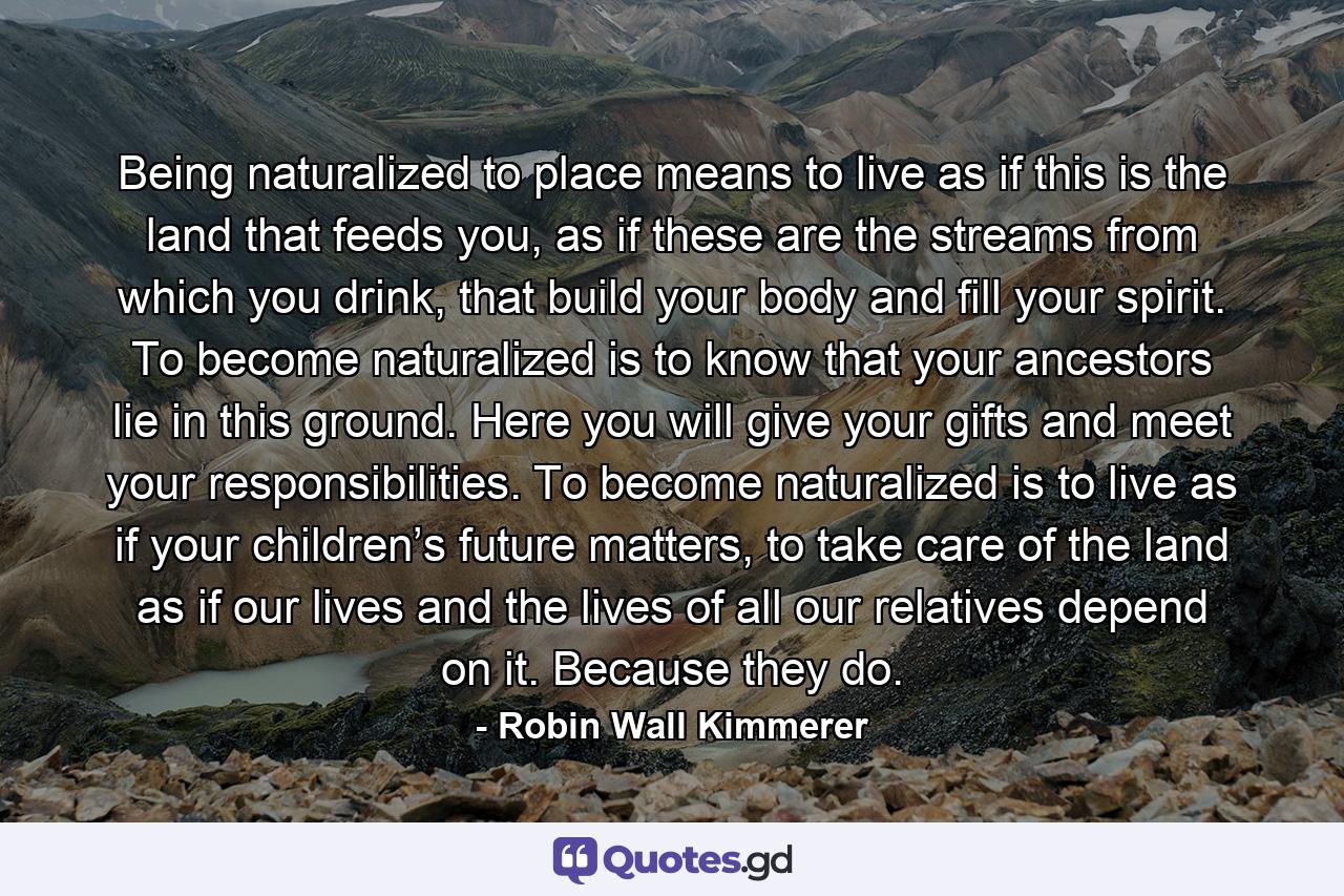 Being naturalized to place means to live as if this is the land that feeds you, as if these are the streams from which you drink, that build your body and fill your spirit. To become naturalized is to know that your ancestors lie in this ground. Here you will give your gifts and meet your responsibilities. To become naturalized is to live as if your children’s future matters, to take care of the land as if our lives and the lives of all our relatives depend on it. Because they do. - Quote by Robin Wall Kimmerer