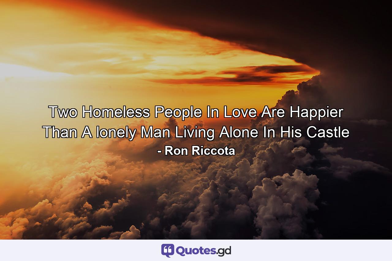 Two Homeless People In Love Are Happier Than A lonely Man Living Alone In His Castle - Quote by Ron Riccota