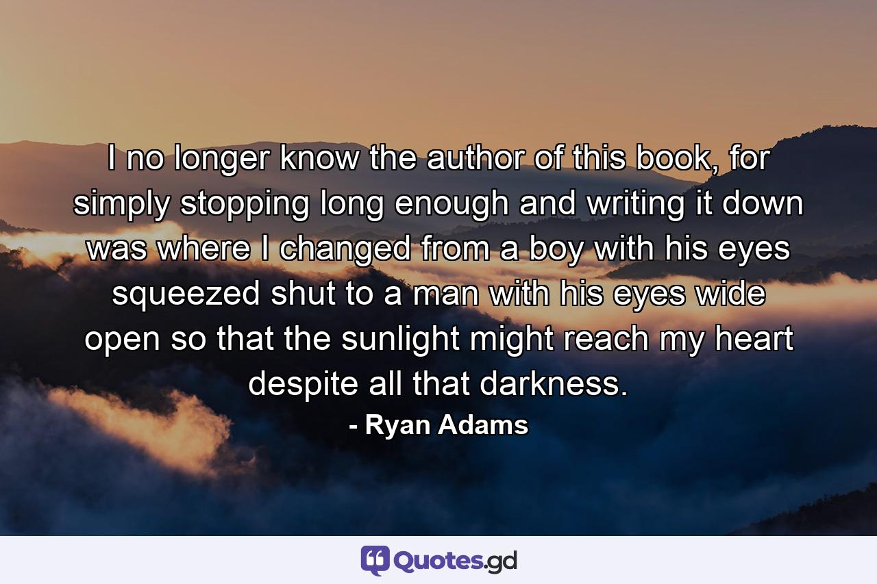 I no longer know the author of this book, for simply stopping long enough and writing it down was where I changed from a boy with his eyes squeezed shut to a man with his eyes wide open so that the sunlight might reach my heart despite all that darkness. - Quote by Ryan Adams