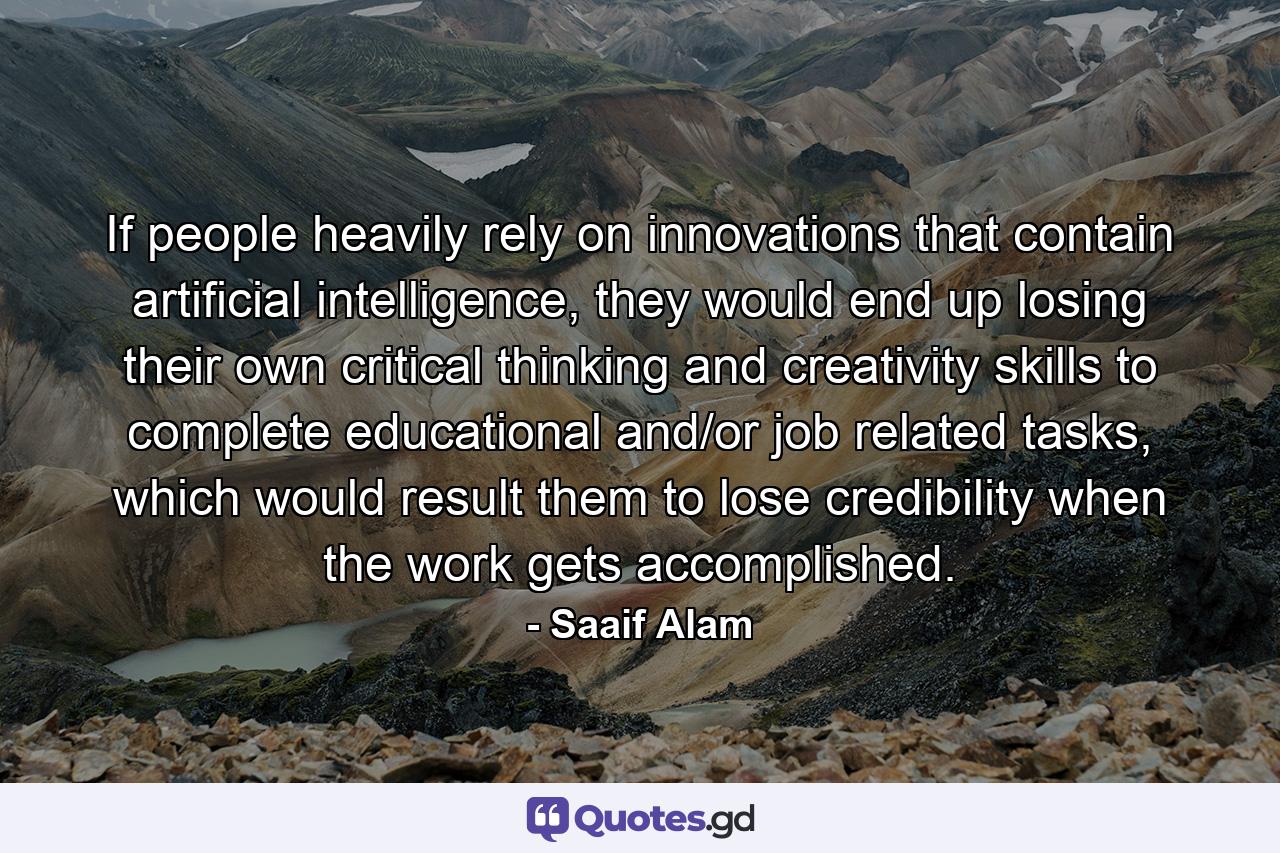 If people heavily rely on innovations that contain artificial intelligence, they would end up losing their own critical thinking and creativity skills to complete educational and/or job related tasks, which would result them to lose credibility when the work gets accomplished. - Quote by Saaif Alam