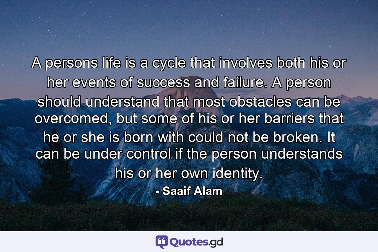 A persons life is a cycle that involves both his or her events of success and failure. A person should understand that most obstacles can be overcomed, but some of his or her barriers that he or she is born with could not be broken. It can be under control if the person understands his or her own identity. - Quote by Saaif Alam