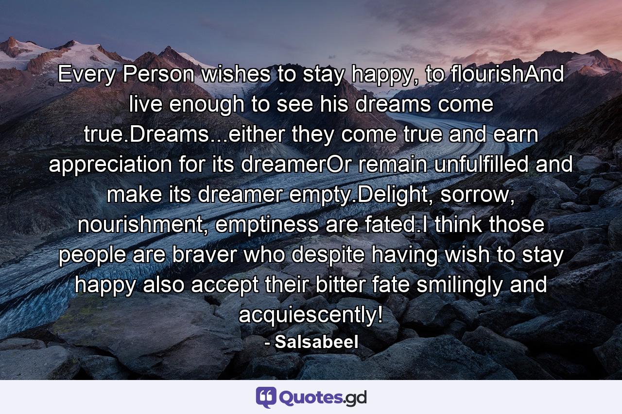 Every Person wishes to stay happy, to flourishAnd live enough to see his dreams come true.Dreams...either they come true and earn appreciation for its dreamerOr remain unfulfilled and make its dreamer empty.Delight, sorrow, nourishment, emptiness are fated.I think those people are braver who despite having wish to stay happy also accept their bitter fate smilingly and acquiescently! - Quote by Salsabeel