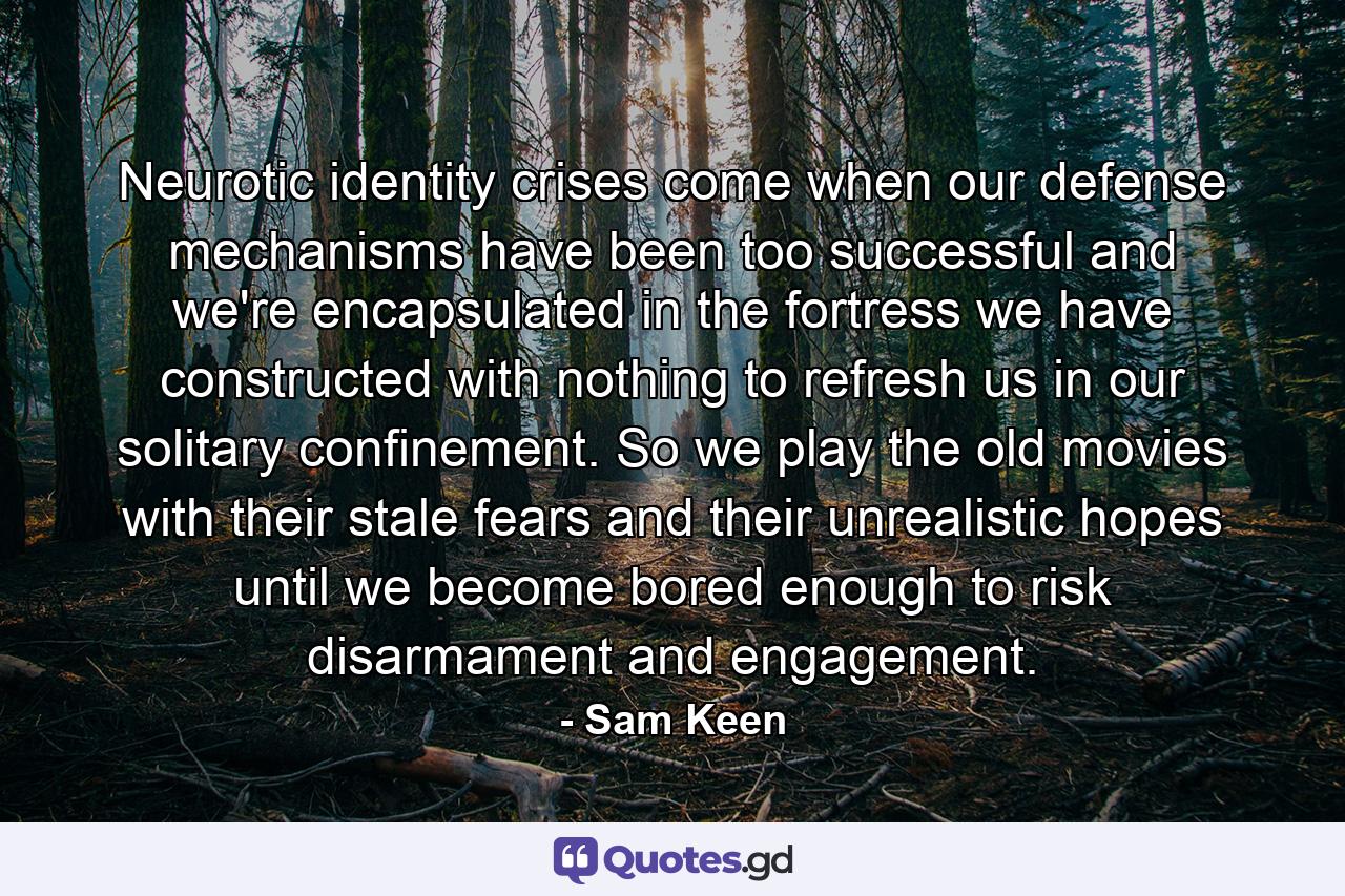 Neurotic identity crises come when our defense mechanisms have been too successful and we're encapsulated in the fortress we have constructed with nothing to refresh us in our solitary confinement. So we play the old movies with their stale fears and their unrealistic hopes until we become bored enough to risk disarmament and engagement. - Quote by Sam Keen