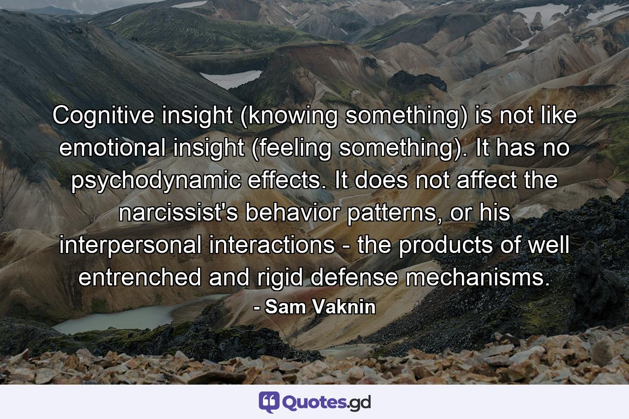 Cognitive insight (knowing something) is not like emotional insight (feeling something). It has no psychodynamic effects. It does not affect the narcissist's behavior patterns, or his interpersonal interactions - the products of well entrenched and rigid defense mechanisms. - Quote by Sam Vaknin