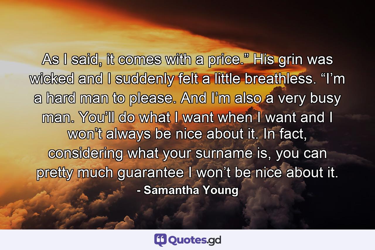 As I said, it comes with a price.” His grin was wicked and I suddenly felt a little breathless. “I’m a hard man to please. And I’m also a very busy man. You’ll do what I want when I want and I won’t always be nice about it. In fact, considering what your surname is, you can pretty much guarantee I won’t be nice about it. - Quote by Samantha Young