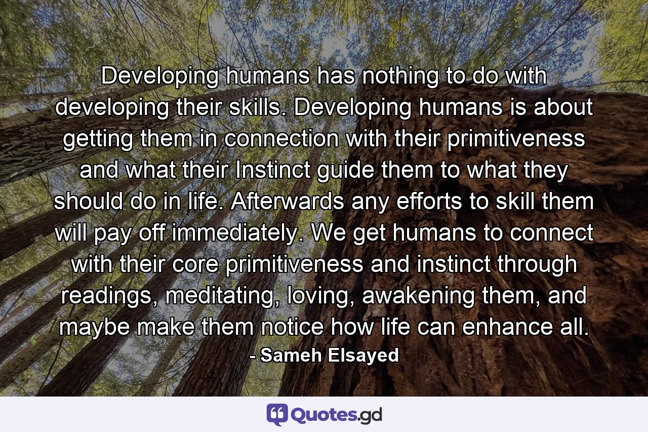 Developing humans has nothing to do with developing their skills. Developing humans is about getting them in connection with their primitiveness and what their Instinct guide them to what they should do in life. Afterwards any efforts to skill them will pay off immediately. We get humans to connect with their core primitiveness and instinct through readings, meditating, loving, awakening them, and maybe make them notice how life can enhance all. - Quote by Sameh Elsayed