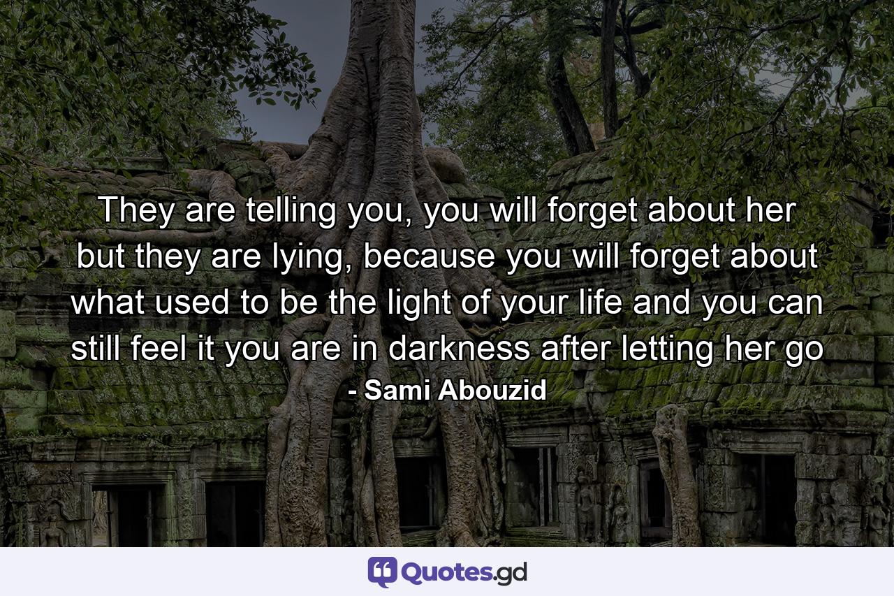 They are telling you, you will forget about her but they are lying, because you will forget about what used to be the light of your life and you can still feel it you are in darkness after letting her go - Quote by Sami Abouzid