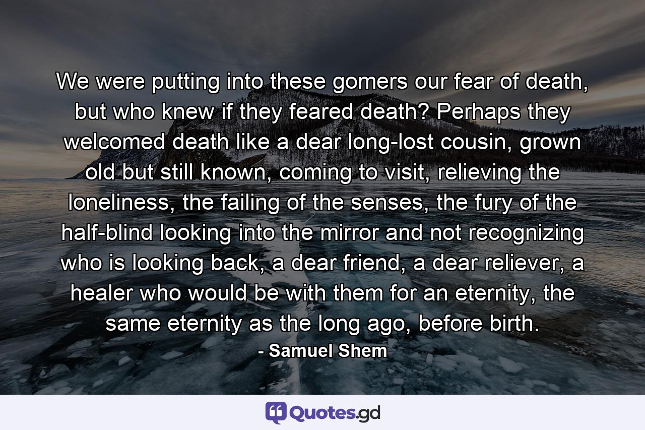 We were putting into these gomers our fear of death, but who knew if they feared death? Perhaps they welcomed death like a dear long-lost cousin, grown old but still known, coming to visit, relieving the loneliness, the failing of the senses, the fury of the half-blind looking into the mirror and not recognizing who is looking back, a dear friend, a dear reliever, a healer who would be with them for an eternity, the same eternity as the long ago, before birth. - Quote by Samuel Shem