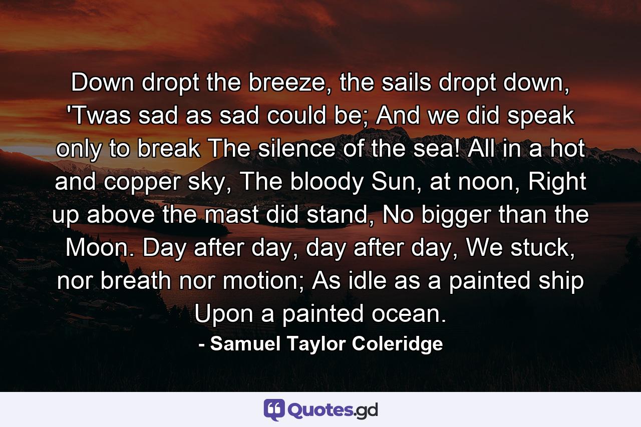 Down dropt the breeze, the sails dropt down, 'Twas sad as sad could be; And we did speak only to break The silence of the sea! All in a hot and copper sky, The bloody Sun, at noon, Right up above the mast did stand, No bigger than the Moon. Day after day, day after day, We stuck, nor breath nor motion; As idle as a painted ship Upon a painted ocean. - Quote by Samuel Taylor Coleridge